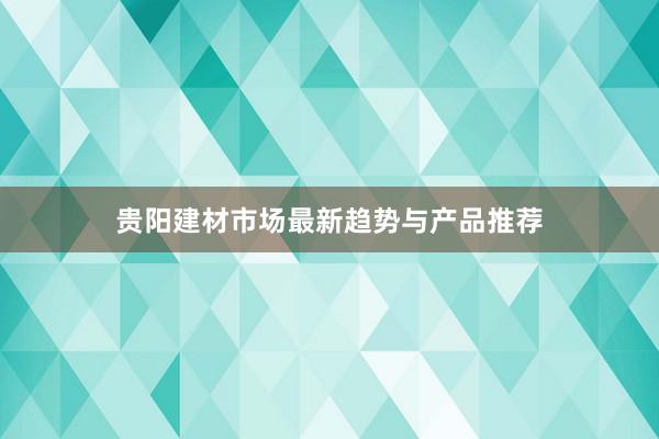 贵阳建材市场最新趋势与产品推荐