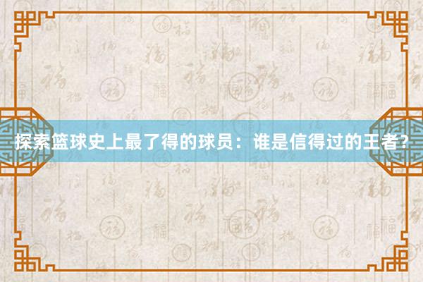 探索篮球史上最了得的球员：谁是信得过的王者？